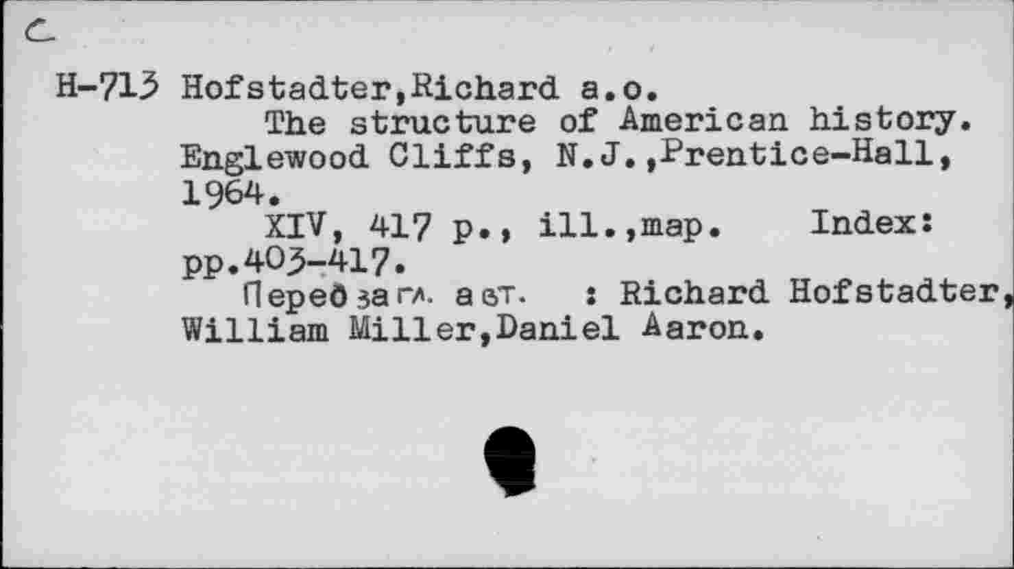 ﻿H-713 Hofstadter,Richard a.o.
The structure of American history. Englewood Cliffs, N. J.,Prentice-Hall, 1964.
XIV, 417 p.> ill.,map. Index: pp.40^-417.
Heped jar/. a st.	: Richard Hofstadter
William Miller,Daniel Aaron.